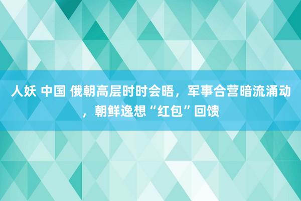 人妖 中国 俄朝高层时时会晤，军事合营暗流涌动，朝鲜逸想“红包”回馈
