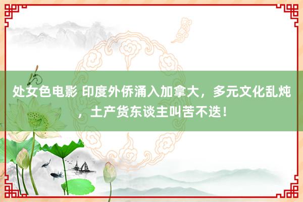 处女色电影 印度外侨涌入加拿大，多元文化乱炖，土产货东谈主叫苦不迭！