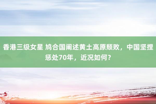 香港三级女星 鸠合国阐述黄土高原颓败，中国坚捏惩处70年，近况如何？