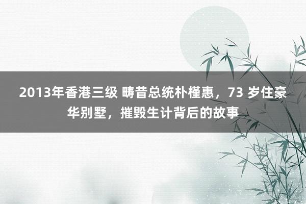 2013年香港三级 畴昔总统朴槿惠，73 岁住豪华别墅，摧毁生计背后的故事