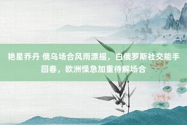 艳星乔丹 俄乌场合风雨漂摇，白俄罗斯社交能手回春，欧洲懆急加重待解场合