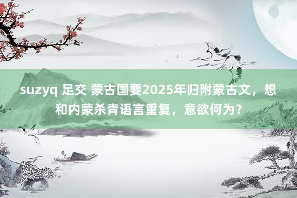 suzyq 足交 蒙古国要2025年归附蒙古文，想和内蒙杀青语言重复，意欲何为？