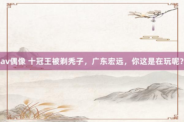 av偶像 十冠王被剃秃子，广东宏远，你这是在玩呢？