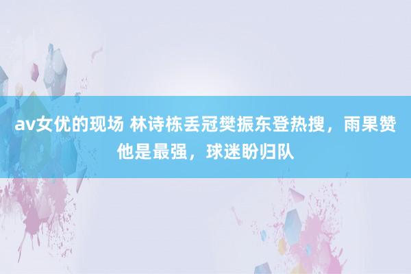 av女优的现场 林诗栋丢冠樊振东登热搜，雨果赞他是最强，球迷盼归队
