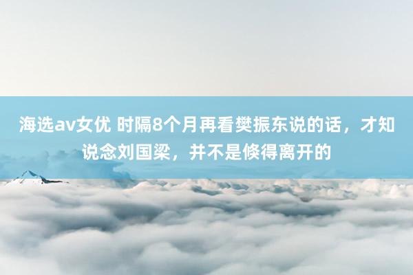 海选av女优 时隔8个月再看樊振东说的话，才知说念刘国梁，并不是倏得离开的