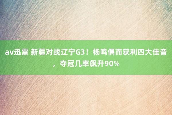 av迅雷 新疆对战辽宁G3！杨鸣偶而获利四大佳音，夺冠几率飙升90%