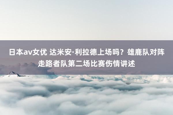 日本av女优 达米安·利拉德上场吗？雄鹿队对阵走路者队第二场比赛伤情讲述