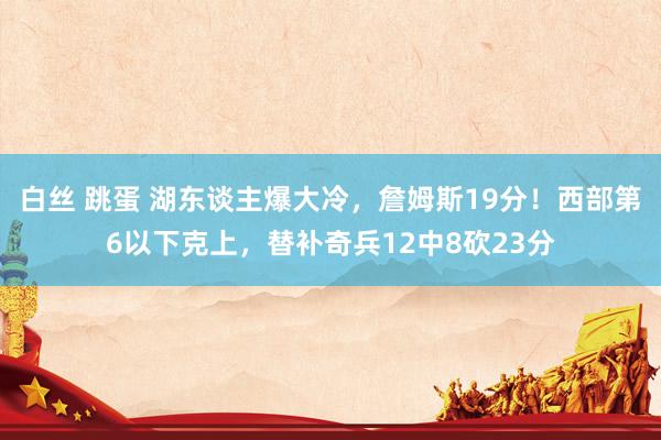 白丝 跳蛋 湖东谈主爆大冷，詹姆斯19分！西部第6以下克上，替补奇兵12中8砍23分