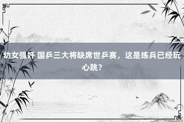 幼女强奸 国乒三大将缺席世乒赛，这是练兵已经玩心跳？