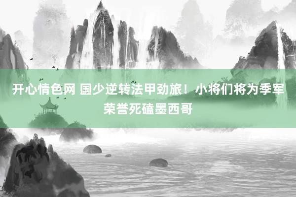 开心情色网 国少逆转法甲劲旅！小将们将为季军荣誉死磕墨西哥