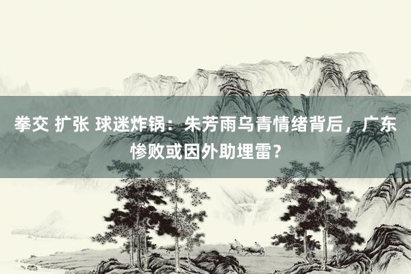 拳交 扩张 球迷炸锅：朱芳雨乌青情绪背后，广东惨败或因外助埋雷？