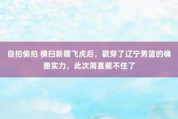 自拍偷拍 横扫新疆飞虎后，戳穿了辽宁男篮的确凿实力，此次简直藏不住了