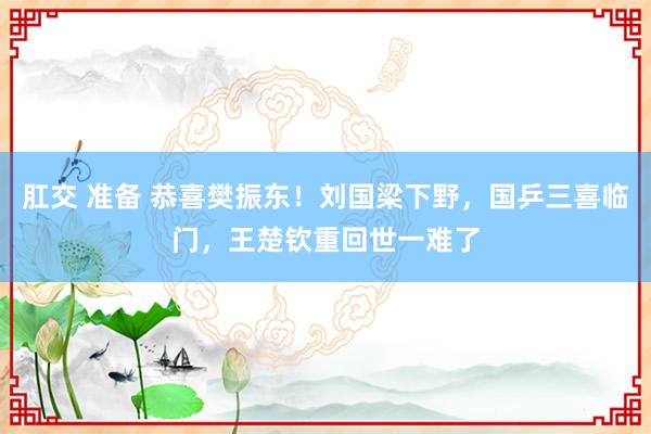 肛交 准备 恭喜樊振东！刘国梁下野，国乒三喜临门，王楚钦重回世一难了