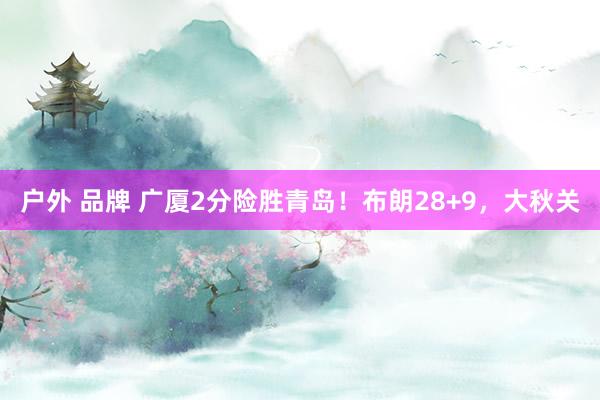 户外 品牌 广厦2分险胜青岛！布朗28+9，大秋关