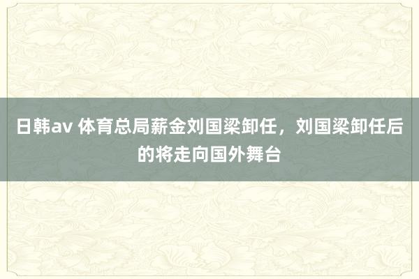 日韩av 体育总局薪金刘国梁卸任，刘国梁卸任后的将走向国外舞台