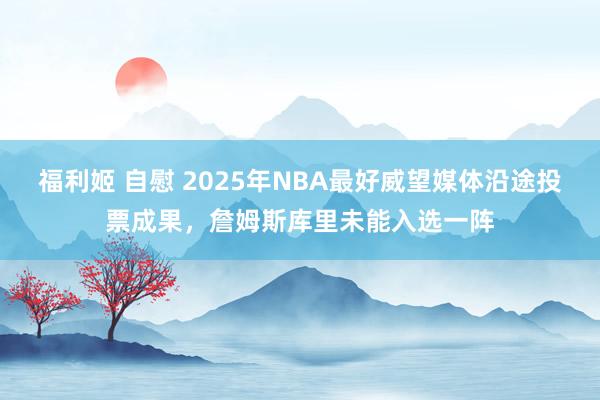 福利姬 自慰 2025年NBA最好威望媒体沿途投票成果，詹姆斯库里未能入选一阵