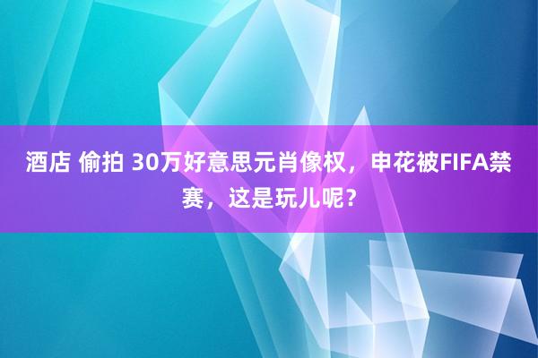酒店 偷拍 30万好意思元肖像权，申花被FIFA禁赛，这是玩儿呢？