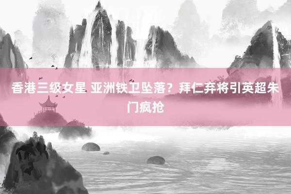 香港三级女星 亚洲铁卫坠落？拜仁弃将引英超朱门疯抢