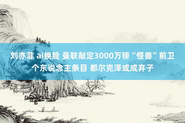 刘亦菲 ai换脸 曼联敲定3000万镑“怪兽”前卫个东说念主条目 都尔克泽或成弃子