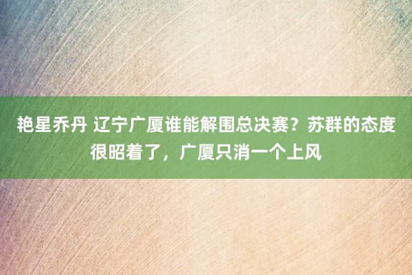 艳星乔丹 辽宁广厦谁能解围总决赛？苏群的态度很昭着了，广厦只消一个上风