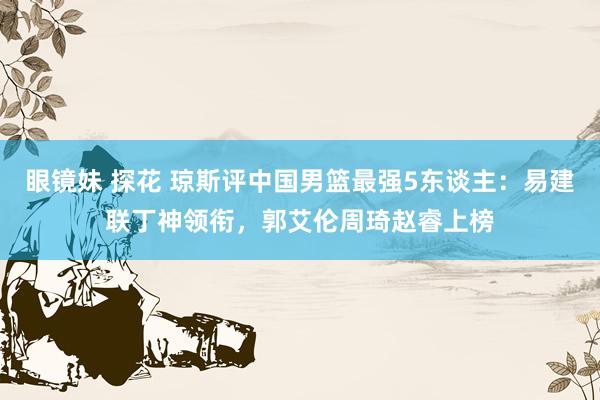 眼镜妹 探花 琼斯评中国男篮最强5东谈主：易建联丁神领衔，郭艾伦周琦赵睿上榜