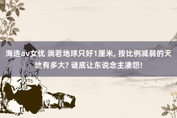 海选av女优 淌若地球只好1厘米, 按比例减弱的天地有多大? 谜底让东说念主凄怨!