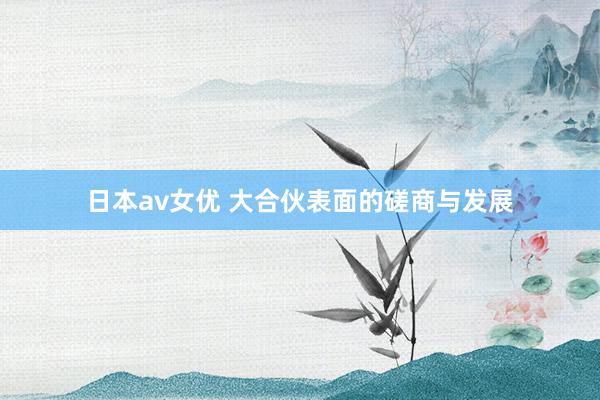 日本av女优 大合伙表面的磋商与发展