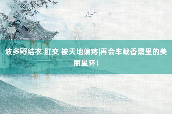 波多野结衣 肛交 被天地偏疼|再会车载香薰里的美丽星环!
