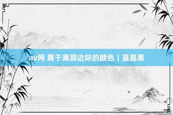 av网 属于黑洞边际的颜色丨蓝晶黑