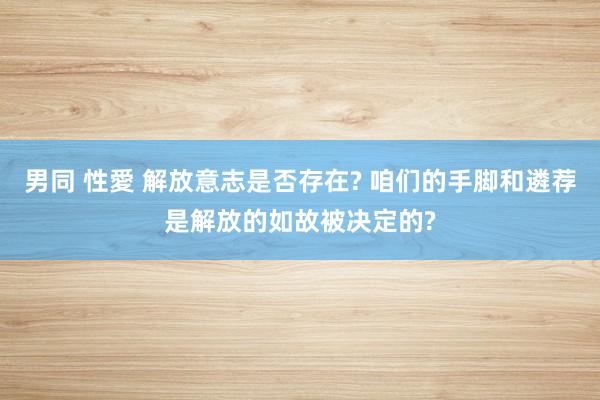 男同 性愛 解放意志是否存在? 咱们的手脚和遴荐是解放的如故被决定的?