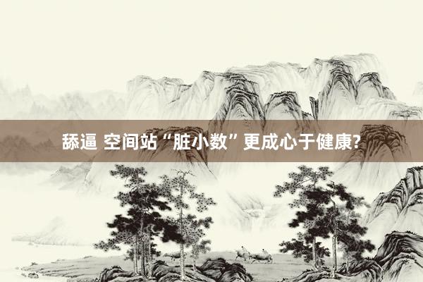 舔逼 空间站“脏小数”更成心于健康?