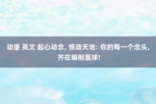 动漫 英文 起心动念, 惊动天地: 你的每一个念头, 齐在编削寰球!