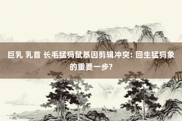 巨乳 乳首 长毛猛犸鼠基因剪辑冲突: 回生猛犸象的重要一步?
