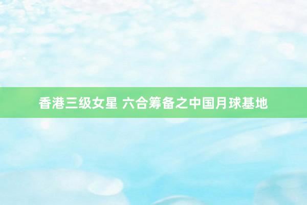香港三级女星 六合筹备之中国月球基地