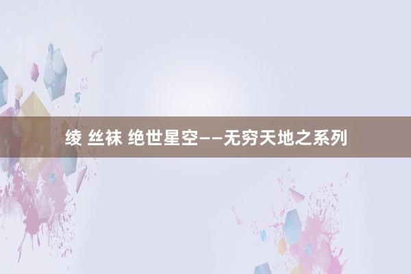 绫 丝袜 绝世星空——无穷天地之系列