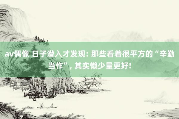 av偶像 日子潜入才发现: 那些看着很平方的“辛勤当作”, 其实懒少量更好!
