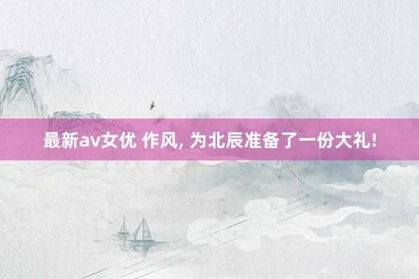 最新av女优 作风, 为北辰准备了一份大礼!