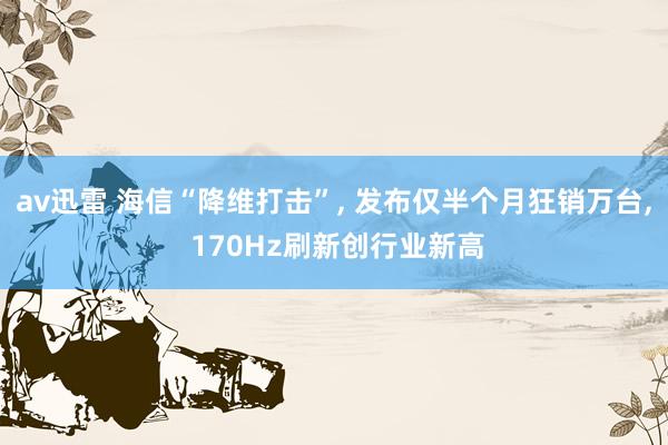 av迅雷 海信“降维打击”, 发布仅半个月狂销万台, 170Hz刷新创行业新高