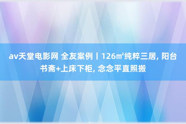 av天堂电影网 全友案例丨126㎡纯粹三居, 阳台书斋+上床下柜, 念念平直照搬