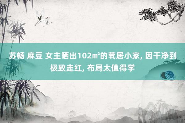 苏畅 麻豆 女主晒出102㎡的茕居小家, 因干净到极致走红, 布局太值得学