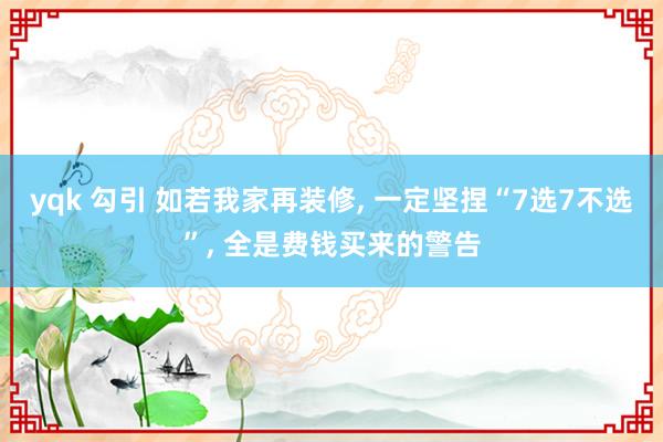 yqk 勾引 如若我家再装修, 一定坚捏“7选7不选”, 全是费钱买来的警告