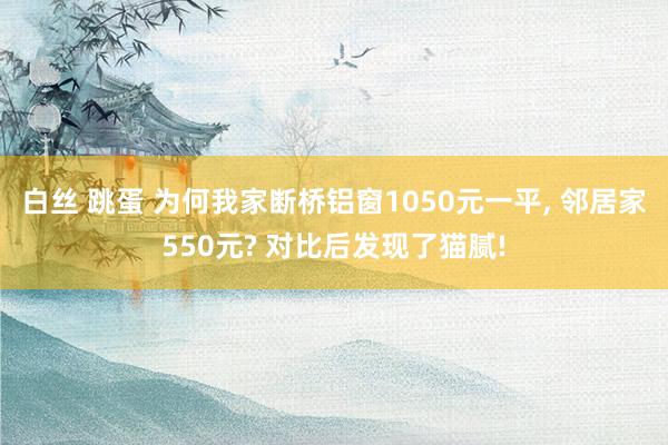 白丝 跳蛋 为何我家断桥铝窗1050元一平, 邻居家550元? 对比后发现了猫腻!