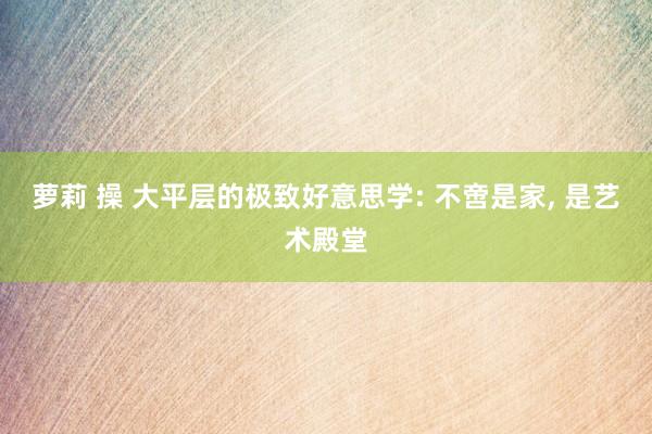 萝莉 操 大平层的极致好意思学: 不啻是家, 是艺术殿堂