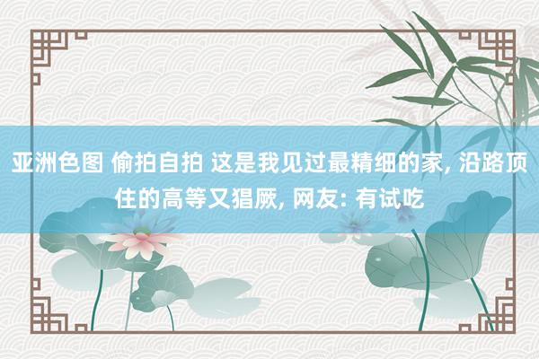 亚洲色图 偷拍自拍 这是我见过最精细的家, 沿路顶住的高等又猖厥, 网友: 有试吃