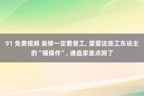 91 免费视频 装修一定要督工, 望望这些工东谈主的“骚操作”, 通盘家差点毁了