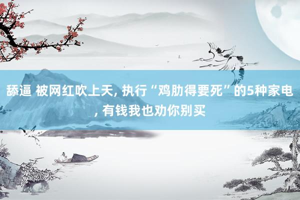 舔逼 被网红吹上天, 执行“鸡肋得要死”的5种家电, 有钱我也劝你别买