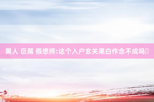 黑人 巨屌 假想师:这个入户玄关黑白作念不成吗❓