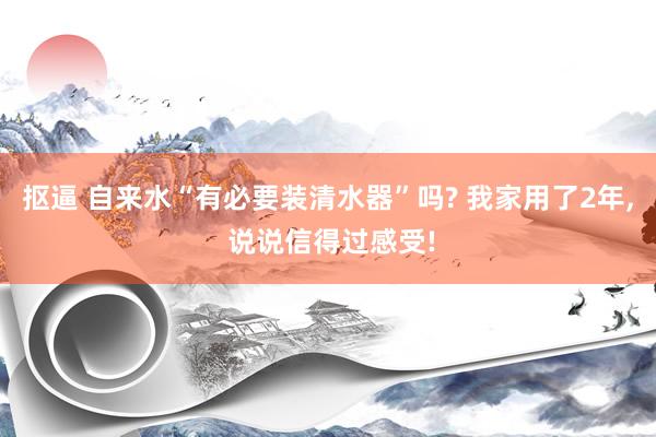 抠逼 自来水“有必要装清水器”吗? 我家用了2年, 说说信得过感受!