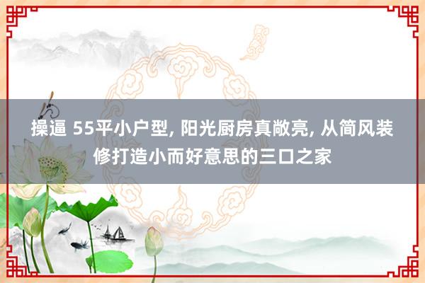 操逼 55平小户型, 阳光厨房真敞亮, 从简风装修打造小而好意思的三口之家