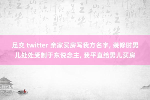 足交 twitter 亲家买房写我方名字, 装修时男儿处处受制于东说念主, 我平直给男儿买房